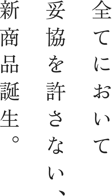 全てにおいて 妥協を許さない、 新商品誕生。